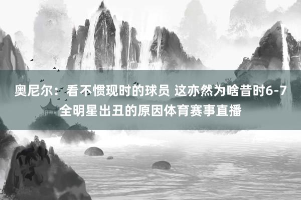 奥尼尔：看不惯现时的球员 这亦然为啥昔时6-7全明星出丑的原因体育赛事直播