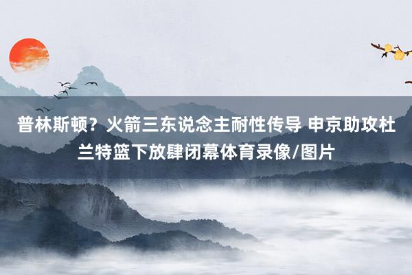 普林斯顿？火箭三东说念主耐性传导 申京助攻杜兰特篮下放肆闭幕体育录像/图片