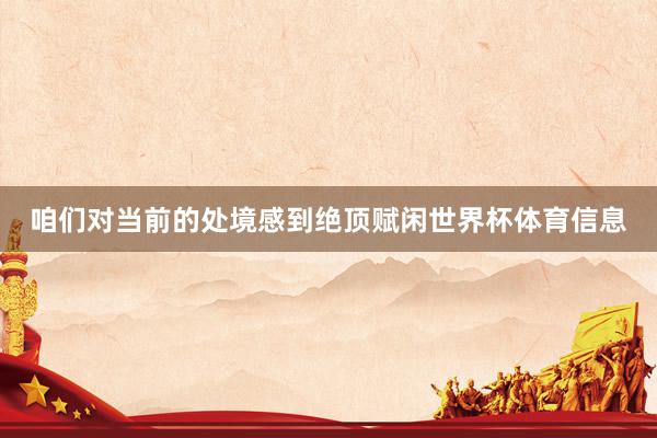 咱们对当前的处境感到绝顶赋闲世界杯体育信息