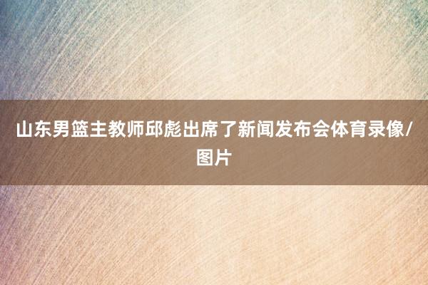 山东男篮主教师邱彪出席了新闻发布会体育录像/图片