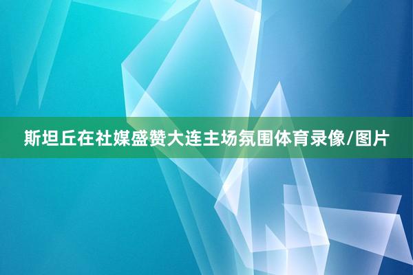 斯坦丘在社媒盛赞大连主场氛围体育录像/图片