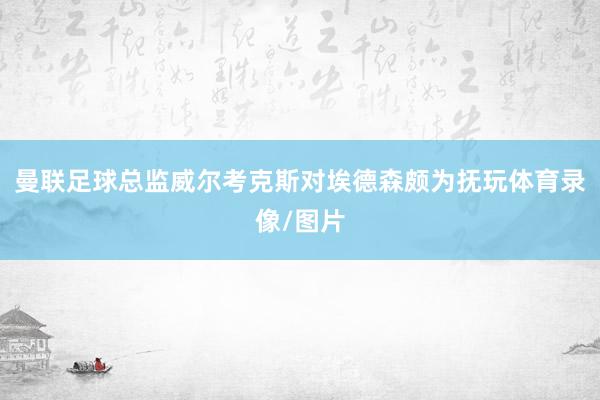 曼联足球总监威尔考克斯对埃德森颇为抚玩体育录像/图片