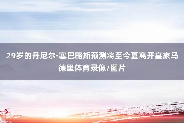 29岁的丹尼尔·塞巴略斯预测将至今夏离开皇家马德里体育录像/图片