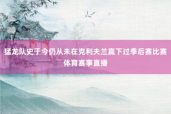 猛龙队史于今仍从未在克利夫兰赢下过季后赛比赛体育赛事直播