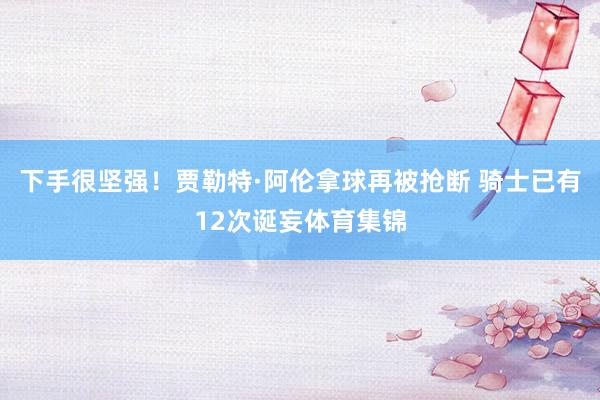 下手很坚强！贾勒特·阿伦拿球再被抢断 骑士已有12次诞妄体育集锦