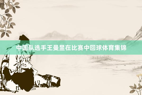 中国队选手王曼昱在比赛中回球体育集锦