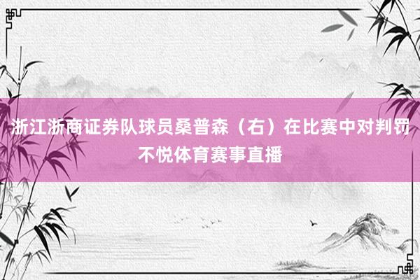 浙江浙商证券队球员桑普森（右）在比赛中对判罚不悦体育赛事直播