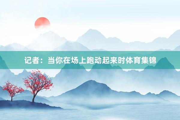 记者：当你在场上跑动起来时体育集锦