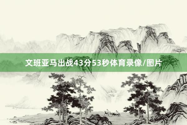 文班亚马出战43分53秒体育录像/图片
