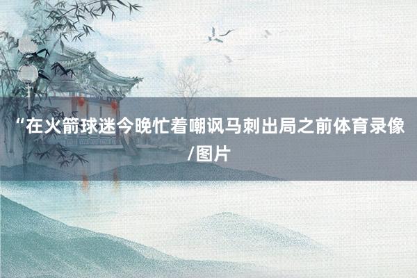“在火箭球迷今晚忙着嘲讽马刺出局之前体育录像/图片
