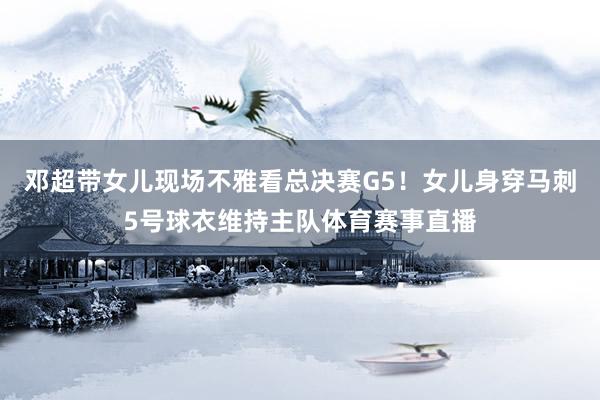 邓超带女儿现场不雅看总决赛G5！女儿身穿马刺5号球衣维持主队体育赛事直播