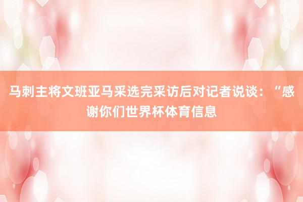 马刺主将文班亚马采选完采访后对记者说谈：“感谢你们世界杯体育信息